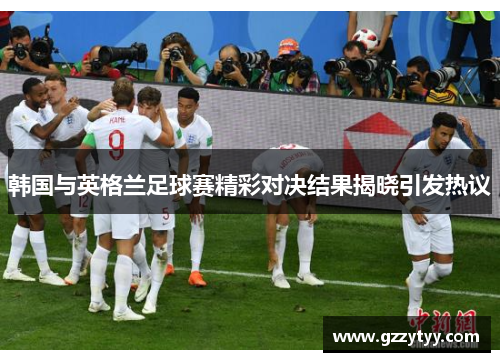 韩国与英格兰足球赛精彩对决结果揭晓引发热议