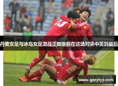 丹麦女足与冰岛女足激战正酣谁能在这场对决中笑到最后