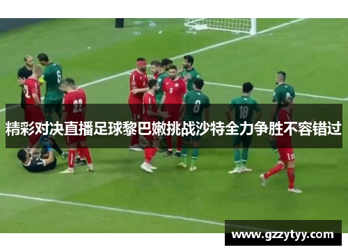 精彩对决直播足球黎巴嫩挑战沙特全力争胜不容错过